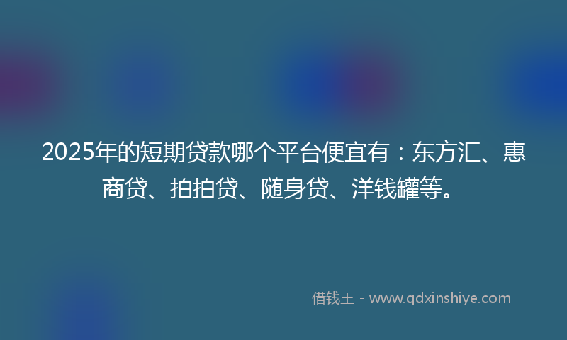 2025年的短期贷款哪个平台便宜有：东方汇、惠商贷、拍拍贷、随身贷、洋钱罐等。