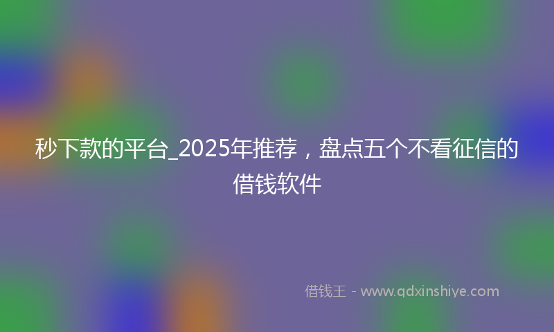 秒下款的平台_2025年推荐，盘点五个不看征信的借钱软件