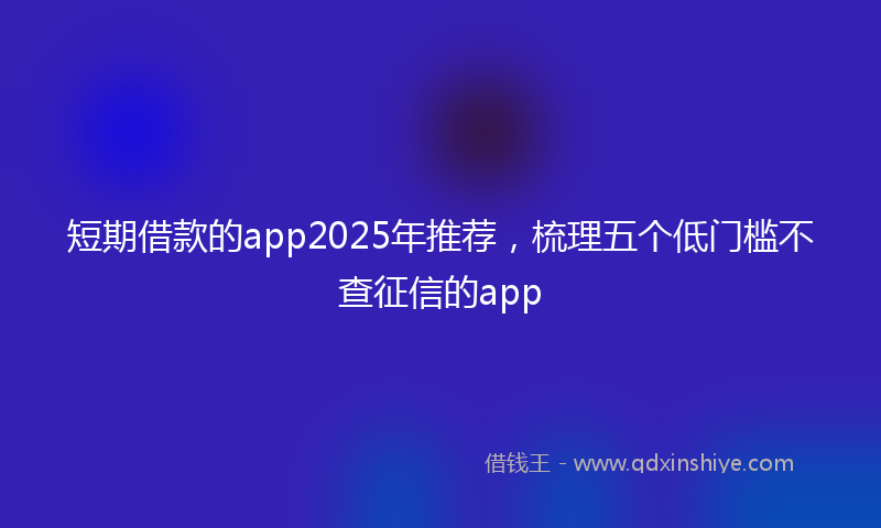 短期借款的app2025年推荐，梳理五个低门槛不查征信的app