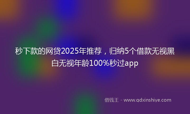 秒下款的网贷2025年推荐，归纳5个借款无视黑白无视年龄100%秒过app