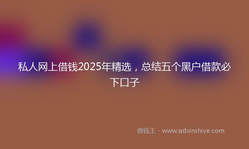 私人网上借钱2025年精选，总结五个黑户借款必下口子