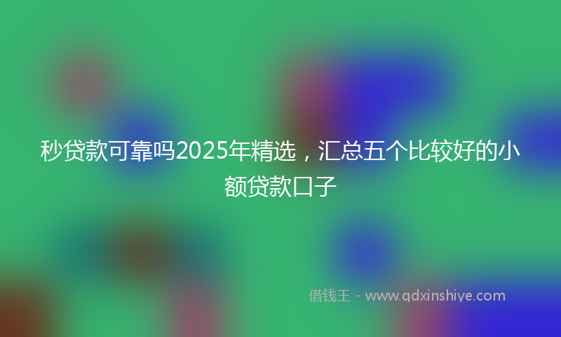 秒贷款可靠吗2025年精选，汇总五个比较好的小额贷款口子