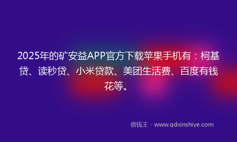 2025年的矿安益APP官方下载苹果手机有：柯基贷、读秒贷、小米贷款、美团生活费、百度有钱花等。