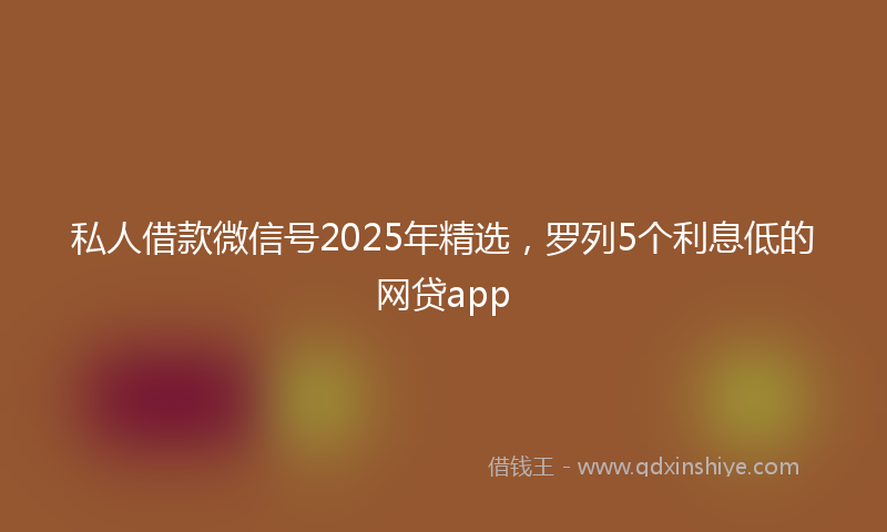 私人借款微信号2025年精选，罗列5个利息低的网贷app