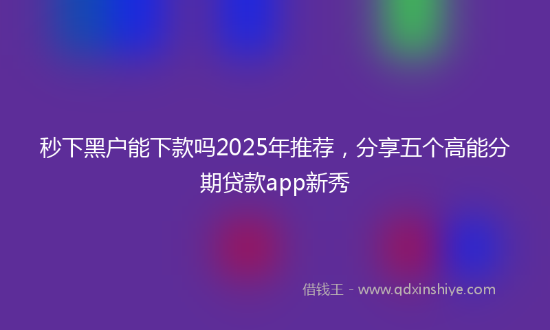 秒下黑户能下款吗2025年推荐，分享五个高能分期贷款app新秀