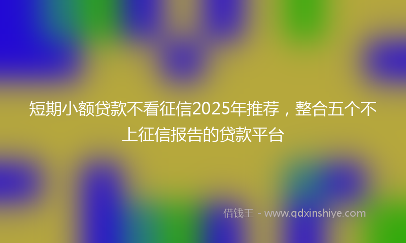 短期小额贷款不看征信2025年推荐，整合五个不上征信报告的贷款平台