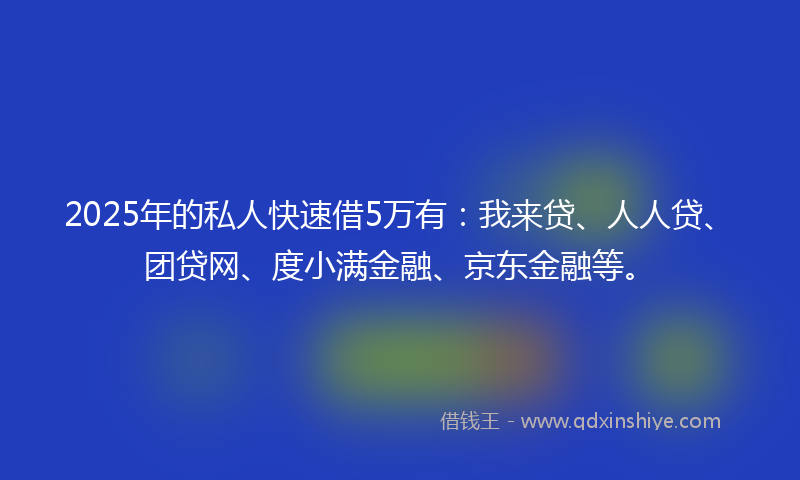 2025年的私人快速借5万有：我来贷、人人贷、团贷网、度小满金融、京东金融等。