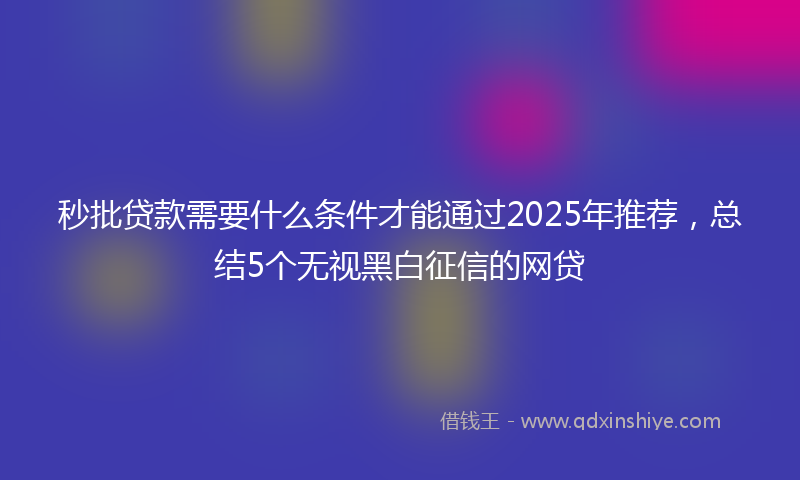 秒批贷款需要什么条件才能通过2025年推荐，总结5个无视黑白征信的网贷