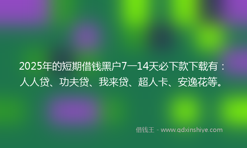 2025年的短期借钱黑户7一14天必下款下载有：人人贷、功夫贷、我来贷、超人卡、安逸花等。