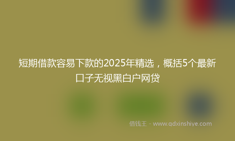 短期借款容易下款的2025年精选，概括5个最新口子无视黑白户网贷