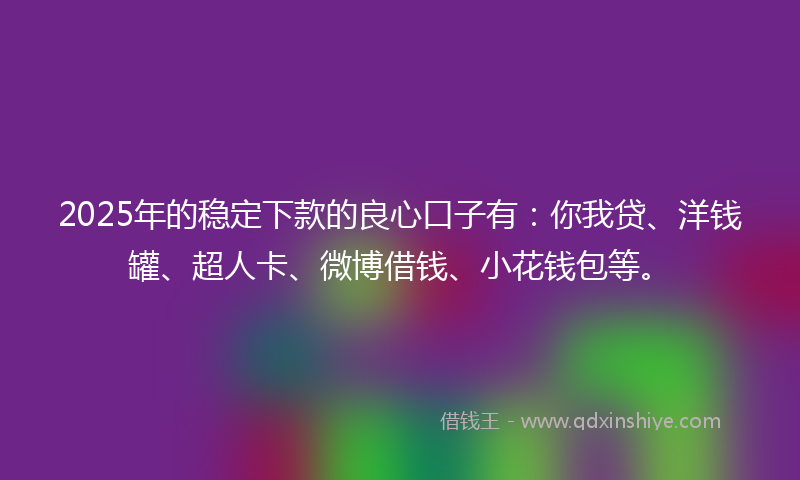 2025年的稳定下款的良心口子有：你我贷、洋钱罐、超人卡、微博借钱、小花钱包等。