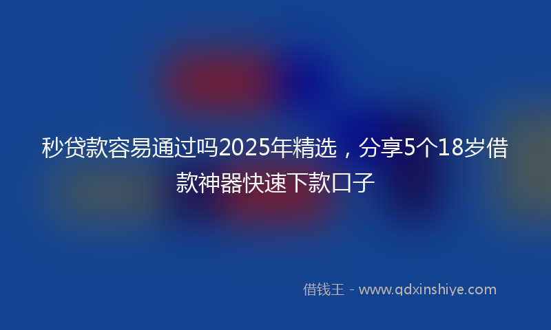 秒贷款容易通过吗2025年精选，分享5个18岁借款神器快速下款口子