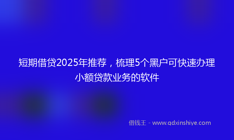 短期借贷2025年推荐，梳理5个黑户可快速办理小额贷款业务的软件