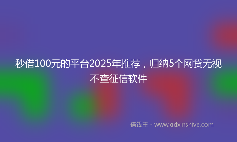 秒借100元的平台2025年推荐，归纳5个网贷无视不查征信软件