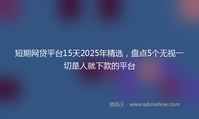 短期网贷平台15天2025年精选，盘点5个无视一切是人就下款的平台