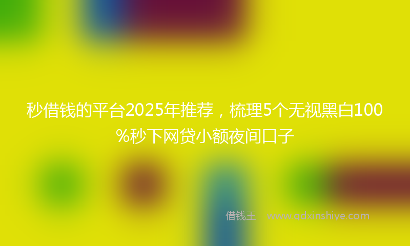 秒借钱的平台2025年推荐，梳理5个无视黑白100%秒下网贷小额夜间口子