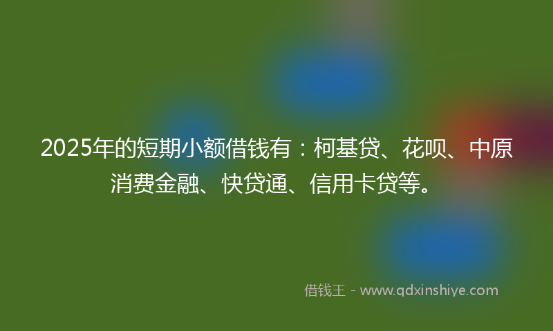 2025年的短期小额借钱有：柯基贷、花呗、中原消费金融、快贷通、信用卡贷等。