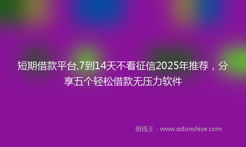 短期借款平台,7到14天不看征信2025年推荐，分享五个轻松借款无压力软件