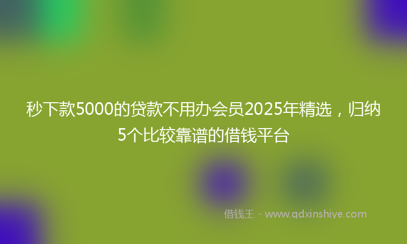 秒下款5000的贷款不用办会员2025年精选，归纳5个比较靠谱的借钱平台