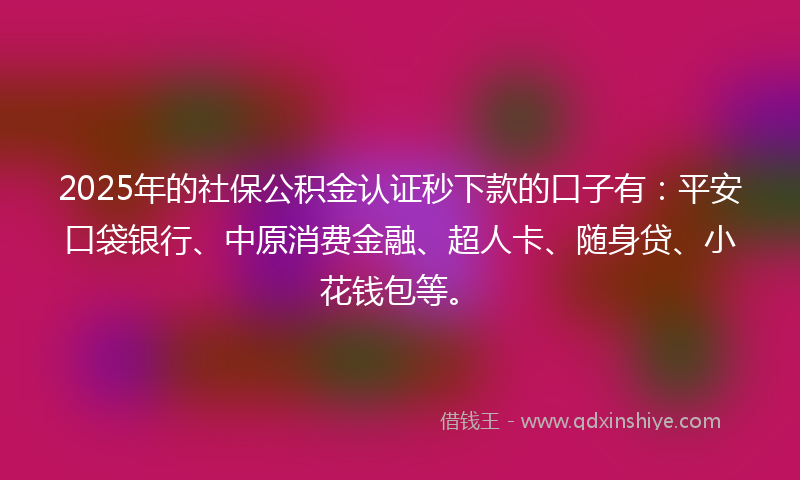 2025年的社保公积金认证秒下款的口子有：平安口袋银行、中原消费金融、超人卡、随身贷、小花钱包等。