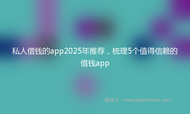 私人借钱的app2025年推荐，梳理5个值得信赖的借钱app