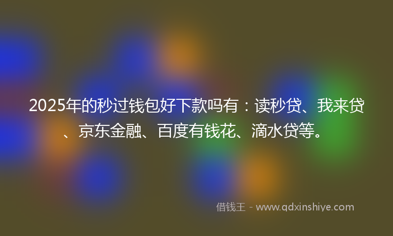 2025年的秒过钱包好下款吗有：读秒贷、我来贷、京东金融、百度有钱花、滴水贷等。