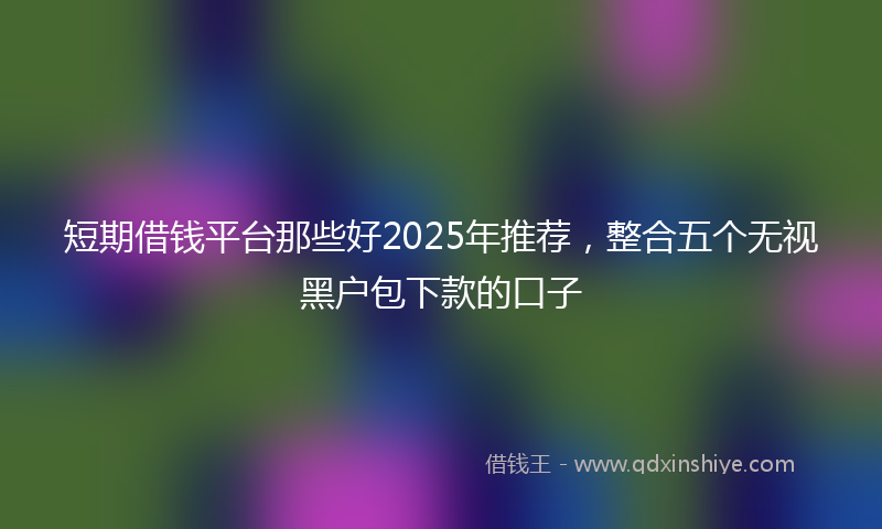 短期借钱平台那些好2025年推荐，整合五个无视黑户包下款的口子