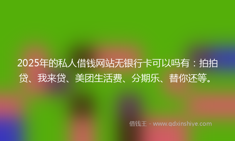 2025年的私人借钱网站无银行卡可以吗有：拍拍贷、我来贷、美团生活费、分期乐、替你还等。