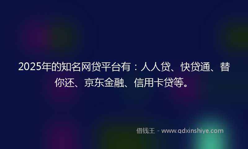 2025年的知名网贷平台有：人人贷、快贷通、替你还、京东金融、信用卡贷等。