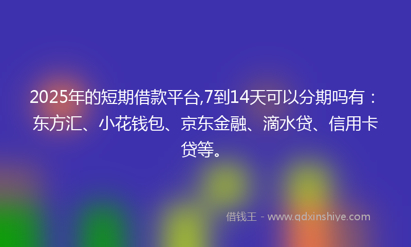 2025年的短期借款平台,7到14天可以分期吗有：东方汇、小花钱包、京东金融、滴水贷、信用卡贷等。