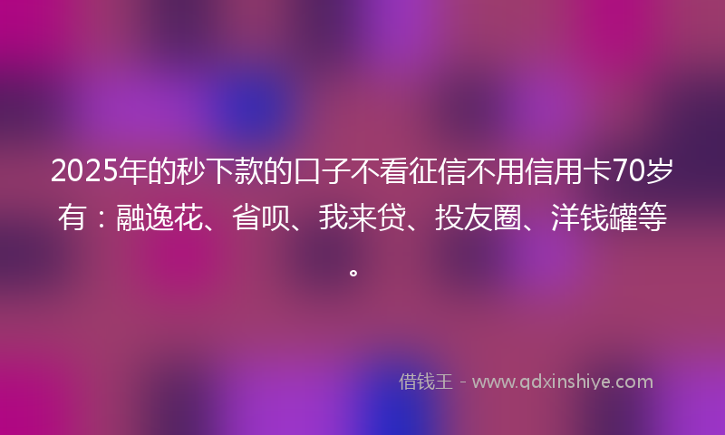2025年的秒下款的口子不看征信不用信用卡70岁有：融逸花、省呗、我来贷、投友圈、洋钱罐等。