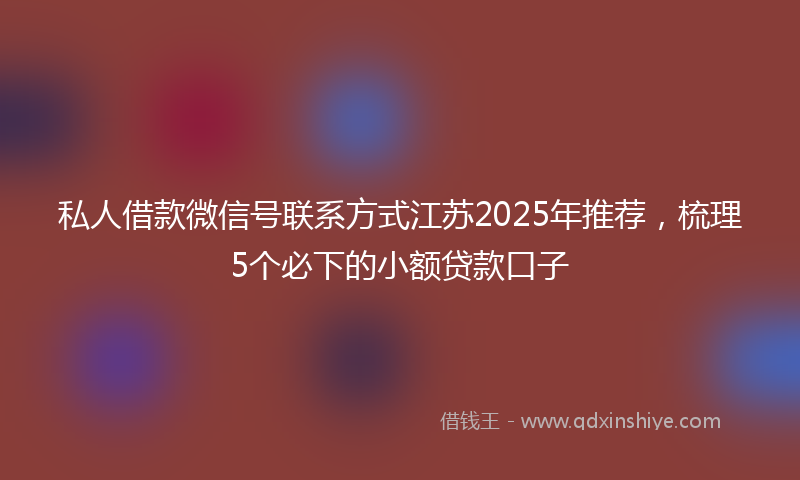私人借款微信号联系方式江苏2025年推荐，梳理5个必下的小额贷款口子