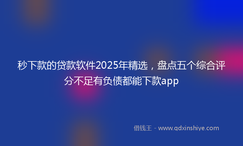 秒下款的贷款软件2025年精选，盘点五个综合评分不足有负债都能下款app
