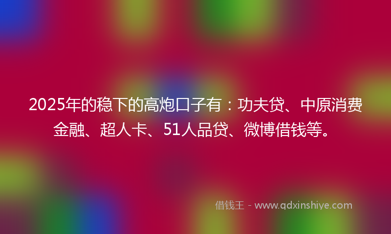 2025年的稳下的高炮口子有：功夫贷、中原消费金融、超人卡、51人品贷、微博借钱等。