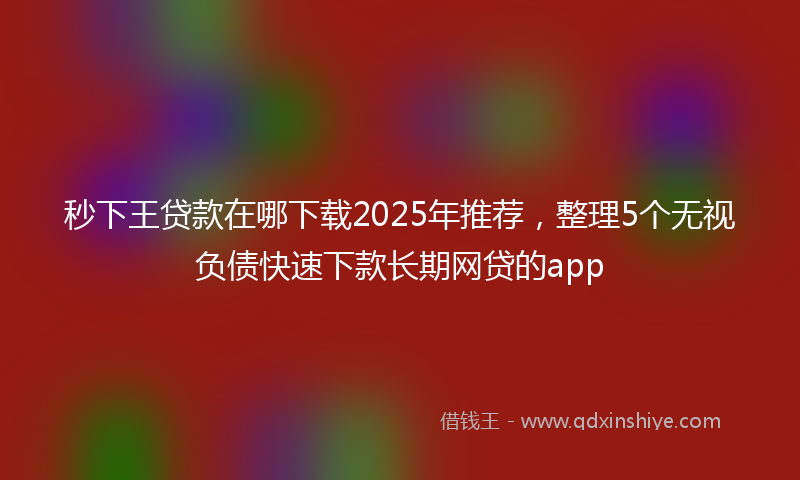 秒下王贷款在哪下载2025年推荐，整理5个无视负债快速下款长期网贷的app