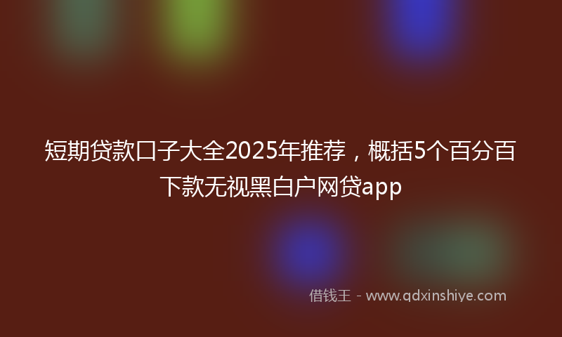短期贷款口子大全2025年推荐，概括5个百分百下款无视黑白户网贷app