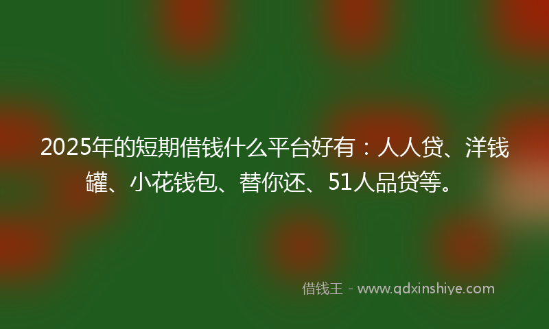 2025年的短期借钱什么平台好有：人人贷、洋钱罐、小花钱包、替你还、51人品贷等。