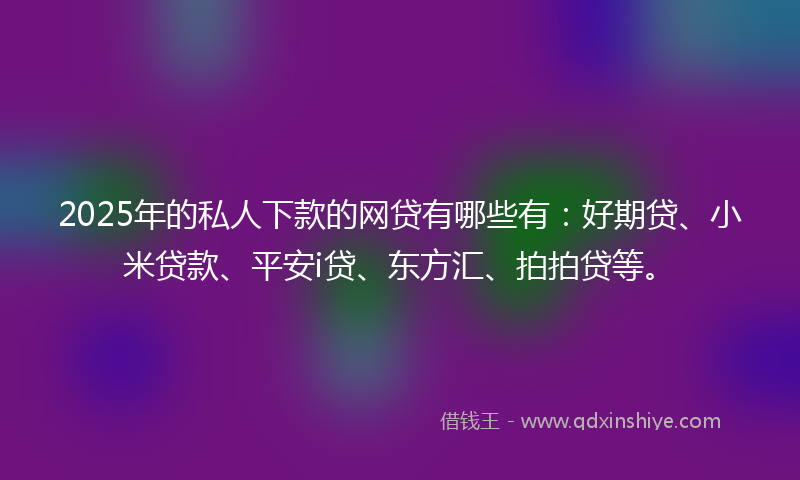 2025年的私人下款的网贷有哪些有：好期贷、小米贷款、平安i贷、东方汇、拍拍贷等。
