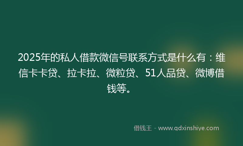 2025年的私人借款微信号联系方式是什么有：维信卡卡贷、拉卡拉、微粒贷、51人品贷、微博借钱等。