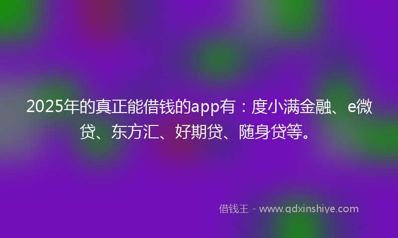 2025年的真正能借钱的app有：度小满金融、e微贷、东方汇、好期贷、随身贷等。