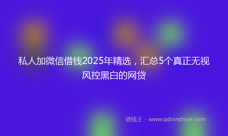 私人加微信借钱2025年精选，汇总5个真正无视风控黑白的网贷