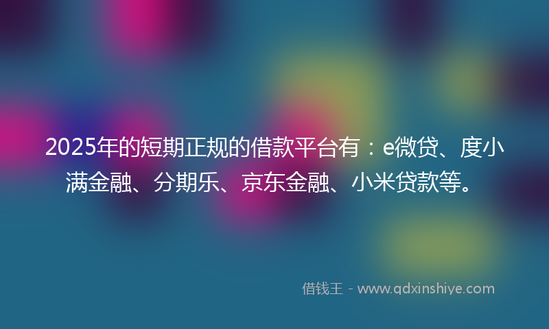 2025年的短期正规的借款平台有：e微贷、度小满金融、分期乐、京东金融、小米贷款等。