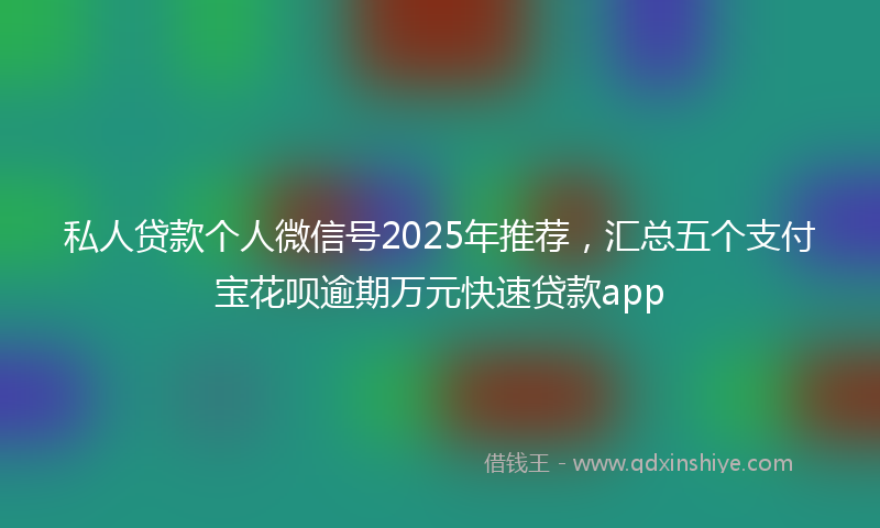私人贷款个人微信号2025年推荐，汇总五个支付宝花呗逾期万元快速贷款app