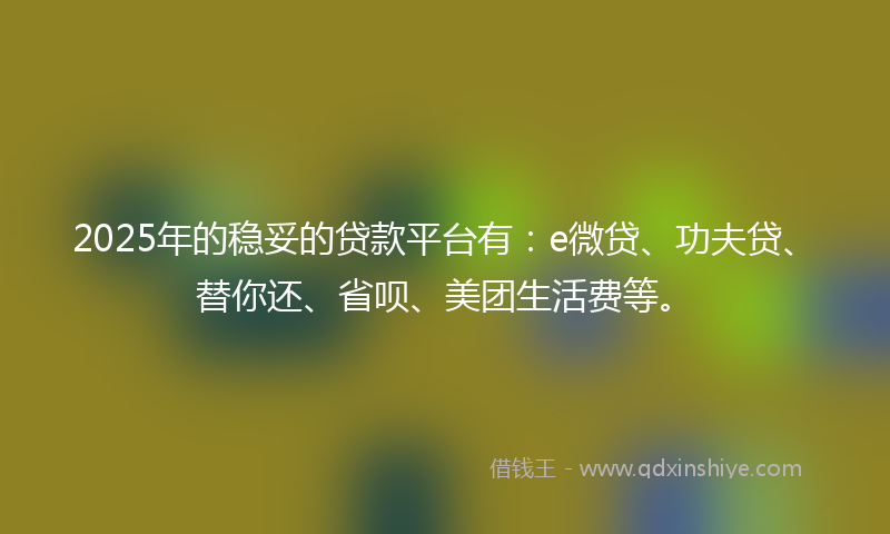 2025年的稳妥的贷款平台有：e微贷、功夫贷、替你还、省呗、美团生活费等。