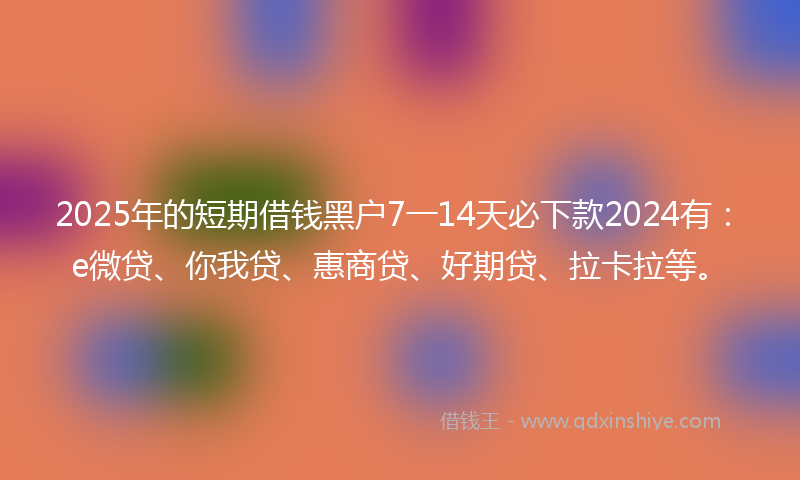 2025年的短期借钱黑户7一14天必下款2024有：e微贷、你我贷、惠商贷、好期贷、拉卡拉等。