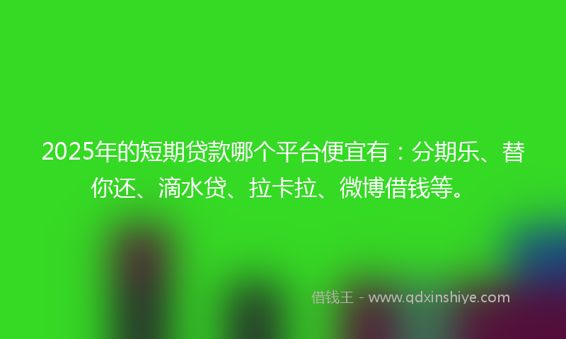 2025年的短期贷款哪个平台便宜有：分期乐、替你还、滴水贷、拉卡拉、微博借钱等。