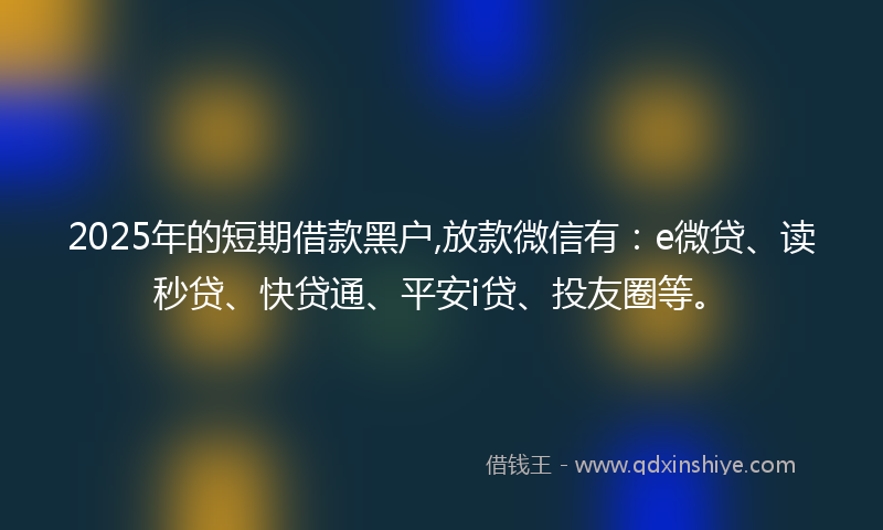 2025年的短期借款黑户,放款微信有：e微贷、读秒贷、快贷通、平安i贷、投友圈等。