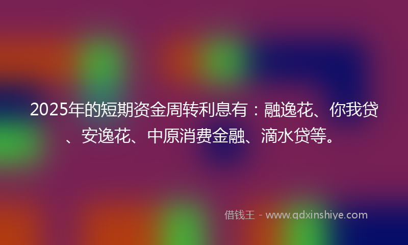 2025年的短期资金周转利息有：融逸花、你我贷、安逸花、中原消费金融、滴水贷等。