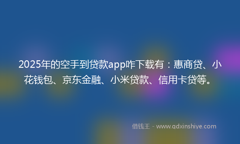 2025年的空手到贷款app咋下载有：惠商贷、小花钱包、京东金融、小米贷款、信用卡贷等。