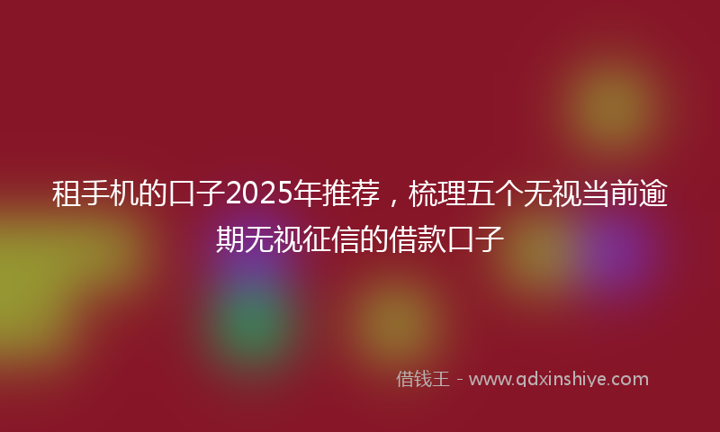租手机的口子2025年推荐，梳理五个无视当前逾期无视征信的借款口子